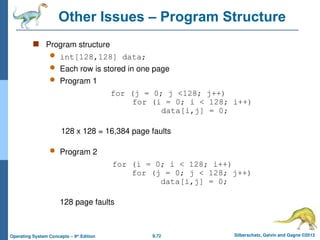 9.72 Silberschatz, Galvin and Gagne ©2013
Operating System Concepts – 9th
Edition
Other Issues – Program Structure
 Program structure
 int[128,128] data;
 Each row is stored in one page
 Program 1
for (j = 0; j <128; j++)
for (i = 0; i < 128; i++)
data[i,j] = 0;
128 x 128 = 16,384 page faults
 Program 2
for (i = 0; i < 128; i++)
for (j = 0; j < 128; j++)
data[i,j] = 0;
128 page faults
 