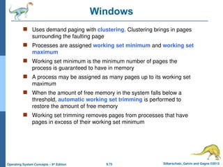 9.75 Silberschatz, Galvin and Gagne ©2013
Operating System Concepts – 9th
Edition
Windows
 Uses demand paging with clustering. Clustering brings in pages
surrounding the faulting page
 Processes are assigned working set minimum and working set
maximum
 Working set minimum is the minimum number of pages the
process is guaranteed to have in memory
 A process may be assigned as many pages up to its working set
maximum
 When the amount of free memory in the system falls below a
threshold, automatic working set trimming is performed to
restore the amount of free memory
 Working set trimming removes pages from processes that have
pages in excess of their working set minimum
 