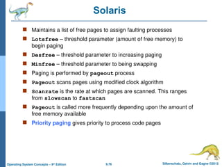9.76 Silberschatz, Galvin and Gagne ©2013
Operating System Concepts – 9th
Edition
Solaris
 Maintains a list of free pages to assign faulting processes
 Lotsfree – threshold parameter (amount of free memory) to
begin paging
 Desfree – threshold parameter to increasing paging
 Minfree – threshold parameter to being swapping
 Paging is performed by pageout process
 Pageout scans pages using modified clock algorithm
 Scanrate is the rate at which pages are scanned. This ranges
from slowscan to fastscan
 Pageout is called more frequently depending upon the amount of
free memory available
 Priority paging gives priority to process code pages
 