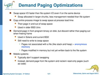 9.21 Silberschatz, Galvin and Gagne ©2013
Operating System Concepts – 9th
Edition
Demand Paging Optimizations
 Swap space I/O faster than file system I/O even if on the same device
 Swap allocated in larger chunks, less management needed than file system
 Copy entire process image to swap space at process load time
 Then page in and out of swap space
 Used in older BSD Unix
 Demand page in from program binary on disk, but discard rather than paging out
when freeing frame
 Used in Solaris and current BSD
 Still need to write to swap space
 Pages not associated with a file (like stack and heap) – anonymous
memory
 Pages modified in memory but not yet written back to the file system
 Mobile systems
 Typically don’t support swapping
 Instead, demand page from file system and reclaim read-only pages (such
as code)
 