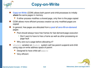 9.22 Silberschatz, Galvin and Gagne ©2013
Operating System Concepts – 9th
Edition
Copy-on-Write
 Copy-on-Write (COW) allows both parent and child processes to initially
share the same pages in memory
 If either process modifies a shared page, only then is the page copied
 COW allows more efficient process creation as only modified pages are
copied
 In general, free pages are allocated from a pool of zero-fill-on-demand
pages
 Pool should always have free frames for fast demand page execution
 Don’t want to have to free a frame as well as other processing on
page fault
 Why zero-out a page before allocating it?
 vfork() variation on fork() system call has parent suspend and child
using copy-on-write address space of parent
 Designed to have child call exec()
 Very efficient
 