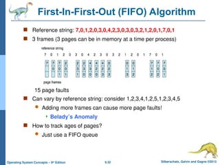 9.32 Silberschatz, Galvin and Gagne ©2013
Operating System Concepts – 9th
Edition
First-In-First-Out (FIFO) Algorithm
 Reference string: 7,0,1,2,0,3,0,4,2,3,0,3,0,3,2,1,2,0,1,7,0,1
 3 frames (3 pages can be in memory at a time per process)
 Can vary by reference string: consider 1,2,3,4,1,2,5,1,2,3,4,5
 Adding more frames can cause more page faults!
 Belady’s Anomaly
 How to track ages of pages?
 Just use a FIFO queue
15 page faults
 