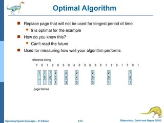 9.34 Silberschatz, Galvin and Gagne ©2013
Operating System Concepts – 9th
Edition
Optimal Algorithm
 Replace page that will not be used for longest period of time
 9 is optimal for the example
 How do you know this?
 Can’t read the future
 Used for measuring how well your algorithm performs
 