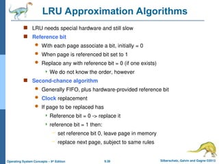 9.38 Silberschatz, Galvin and Gagne ©2013
Operating System Concepts – 9th
Edition
LRU Approximation Algorithms
 LRU needs special hardware and still slow
 Reference bit
 With each page associate a bit, initially = 0
 When page is referenced bit set to 1
 Replace any with reference bit = 0 (if one exists)
 We do not know the order, however
 Second-chance algorithm
 Generally FIFO, plus hardware-provided reference bit
 Clock replacement
 If page to be replaced has
 Reference bit = 0 -> replace it
 reference bit = 1 then:
– set reference bit 0, leave page in memory
– replace next page, subject to same rules
 