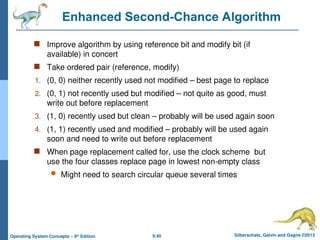 9.40 Silberschatz, Galvin and Gagne ©2013
Operating System Concepts – 9th
Edition
Enhanced Second-Chance Algorithm
 Improve algorithm by using reference bit and modify bit (if
available) in concert
 Take ordered pair (reference, modify)
1. (0, 0) neither recently used not modified – best page to replace
2. (0, 1) not recently used but modified – not quite as good, must
write out before replacement
3. (1, 0) recently used but clean – probably will be used again soon
4. (1, 1) recently used and modified – probably will be used again
soon and need to write out before replacement
 When page replacement called for, use the clock scheme but
use the four classes replace page in lowest non-empty class
 Might need to search circular queue several times
 
