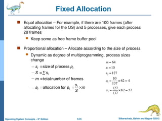 9.45 Silberschatz, Galvin and Gagne ©2013
Operating System Concepts – 9th
Edition
Fixed Allocation
 Equal allocation – For example, if there are 100 frames (after
allocating frames for the OS) and 5 processes, give each process
20 frames
 Keep some as free frame buffer pool
 Proportional allocation – Allocate according to the size of process
 Dynamic as degree of multiprogramming, process sizes
change
m
S
s
p
a
m
s
S
p
s
i
i
i
i
i
i







for
allocation
frames
of
number
total
process
of
size
 