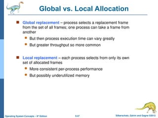 9.47 Silberschatz, Galvin and Gagne ©2013
Operating System Concepts – 9th
Edition
Global vs. Local Allocation
 Global replacement – process selects a replacement frame
from the set of all frames; one process can take a frame from
another
 But then process execution time can vary greatly
 But greater throughput so more common
 Local replacement – each process selects from only its own
set of allocated frames
 More consistent per-process performance
 But possibly underutilized memory
 