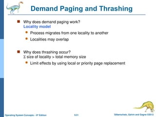 9.51 Silberschatz, Galvin and Gagne ©2013
Operating System Concepts – 9th
Edition
Demand Paging and Thrashing
 Why does demand paging work?
Locality model
 Process migrates from one locality to another
 Localities may overlap
 Why does thrashing occur?
 size of locality > total memory size
 Limit effects by using local or priority page replacement
 