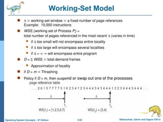 9.53 Silberschatz, Galvin and Gagne ©2013
Operating System Concepts – 9th
Edition
Working-Set Model
   working-set window  a fixed number of page references
Example: 10,000 instructions
 WSSi (working set of Process Pi) =
total number of pages referenced in the most recent  (varies in time)
 if  too small will not encompass entire locality
 if  too large will encompass several localities
 if  =   will encompass entire program
 D =  WSSi  total demand frames
 Approximation of locality
 if D > m  Thrashing
 Policy if D > m, then suspend or swap out one of the processes
 