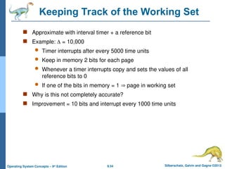 9.54 Silberschatz, Galvin and Gagne ©2013
Operating System Concepts – 9th
Edition
Keeping Track of the Working Set
 Approximate with interval timer + a reference bit
 Example:  = 10,000
 Timer interrupts after every 5000 time units
 Keep in memory 2 bits for each page
 Whenever a timer interrupts copy and sets the values of all
reference bits to 0
 If one of the bits in memory = 1  page in working set
 Why is this not completely accurate?
 Improvement = 10 bits and interrupt every 1000 time units
 