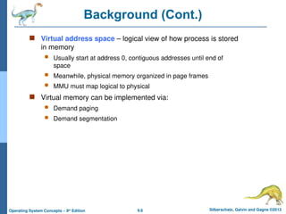 9.6 Silberschatz, Galvin and Gagne ©2013
Operating System Concepts – 9th
Edition
Background (Cont.)
 Virtual address space – logical view of how process is stored
in memory
 Usually start at address 0, contiguous addresses until end of
space
 Meanwhile, physical memory organized in page frames
 MMU must map logical to physical
 Virtual memory can be implemented via:
 Demand paging
 Demand segmentation
 