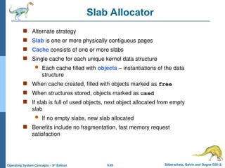 9.65 Silberschatz, Galvin and Gagne ©2013
Operating System Concepts – 9th
Edition
Slab Allocator
 Alternate strategy
 Slab is one or more physically contiguous pages
 Cache consists of one or more slabs
 Single cache for each unique kernel data structure
 Each cache filled with objects – instantiations of the data
structure
 When cache created, filled with objects marked as free
 When structures stored, objects marked as used
 If slab is full of used objects, next object allocated from empty
slab
 If no empty slabs, new slab allocated
 Benefits include no fragmentation, fast memory request
satisfaction
 