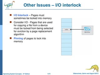 9.73 Silberschatz, Galvin and Gagne ©2013
Operating System Concepts – 9th
Edition
Other Issues – I/O interlock
 I/O Interlock – Pages must
sometimes be locked into memory
 Consider I/O - Pages that are used
for copying a file from a device
must be locked from being selected
for eviction by a page replacement
algorithm
 Pinning of pages to lock into
memory
 