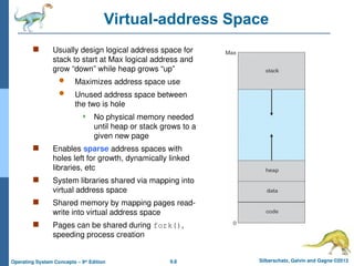 9.8 Silberschatz, Galvin and Gagne ©2013
Operating System Concepts – 9th
Edition
Virtual-address Space
 Usually design logical address space for
stack to start at Max logical address and
grow “down” while heap grows “up”
 Maximizes address space use
 Unused address space between
the two is hole
 No physical memory needed
until heap or stack grows to a
given new page
 Enables sparse address spaces with
holes left for growth, dynamically linked
libraries, etc
 System libraries shared via mapping into
virtual address space
 Shared memory by mapping pages read-
write into virtual address space
 Pages can be shared during fork(),
speeding process creation
 