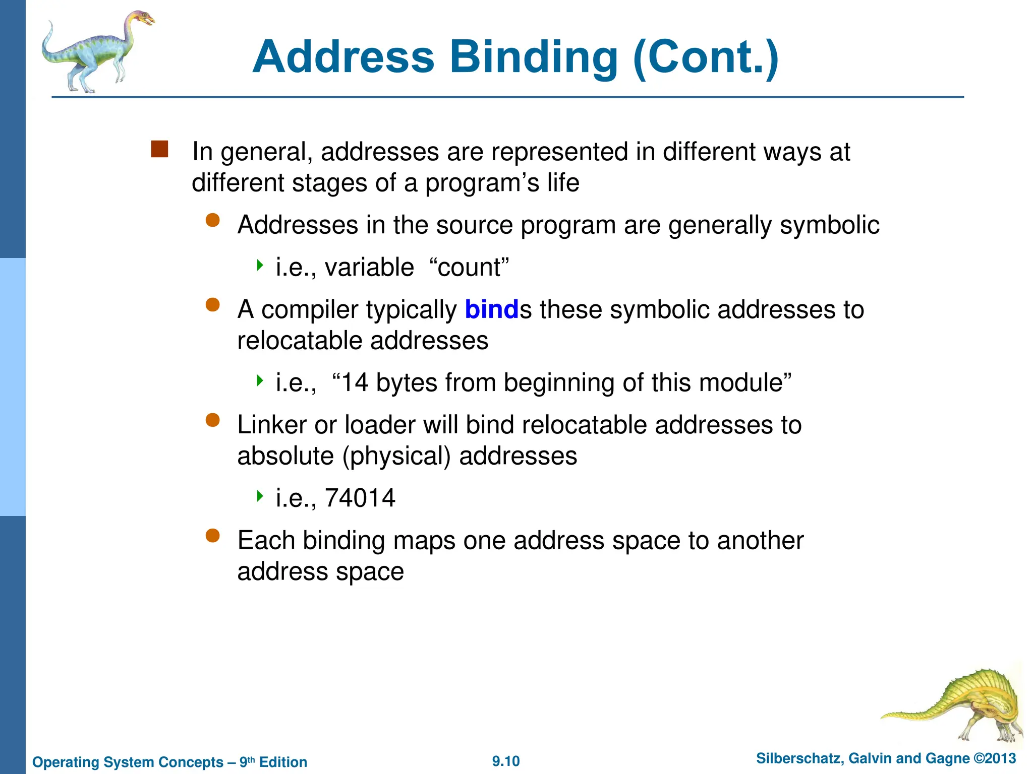 9.10 Silberschatz, Galvin and Gagne ©2013
Operating System Concepts – 9th
Edition
Address Binding (Cont.)
 In general, addresses are represented in different ways at
different stages of a program’s life
 Addresses in the source program are generally symbolic
 i.e., variable “count”
 A compiler typically binds these symbolic addresses to
relocatable addresses
 i.e., “14 bytes from beginning of this module”
 Linker or loader will bind relocatable addresses to
absolute (physical) addresses
 i.e., 74014
 Each binding maps one address space to another
address space
 