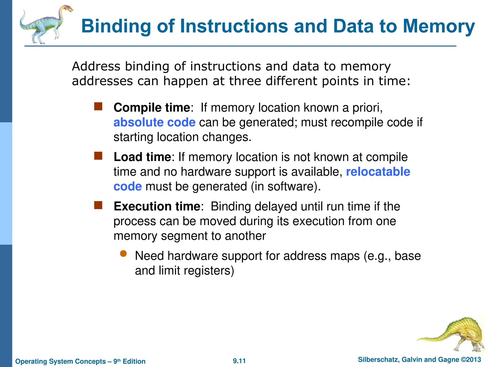 9.11 Silberschatz, Galvin and Gagne ©2013
Operating System Concepts – 9th
Edition
Binding of Instructions and Data to Memory
 Compile time: If memory location known a priori,
absolute code can be generated; must recompile code if
starting location changes.
 Load time: If memory location is not known at compile
time and no hardware support is available, relocatable
code must be generated (in software).
 Execution time: Binding delayed until run time if the
process can be moved during its execution from one
memory segment to another
 Need hardware support for address maps (e.g., base
and limit registers)
Address binding of instructions and data to memory
addresses can happen at three different points in time:
 