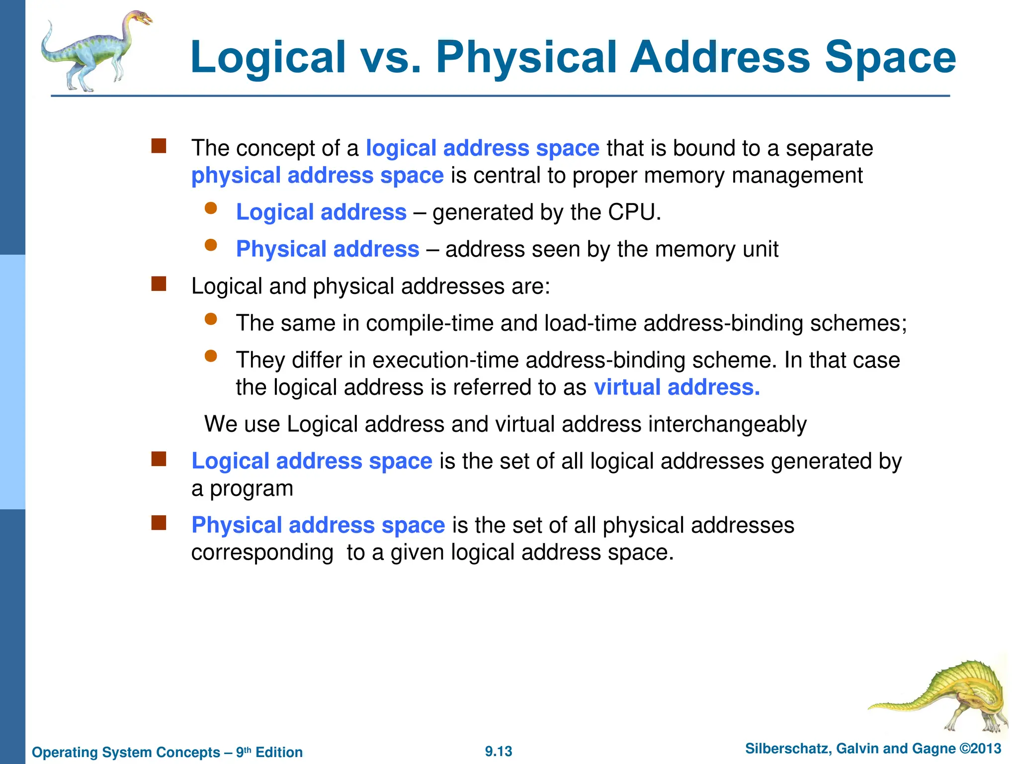 9.13 Silberschatz, Galvin and Gagne ©2013
Operating System Concepts – 9th
Edition
Logical vs. Physical Address Space
 The concept of a logical address space that is bound to a separate
physical address space is central to proper memory management
 Logical address – generated by the CPU.
 Physical address – address seen by the memory unit
 Logical and physical addresses are:
 The same in compile-time and load-time address-binding schemes;
 They differ in execution-time address-binding scheme. In that case
the logical address is referred to as virtual address.
We use Logical address and virtual address interchangeably
 Logical address space is the set of all logical addresses generated by
a program
 Physical address space is the set of all physical addresses
corresponding to a given logical address space.
 