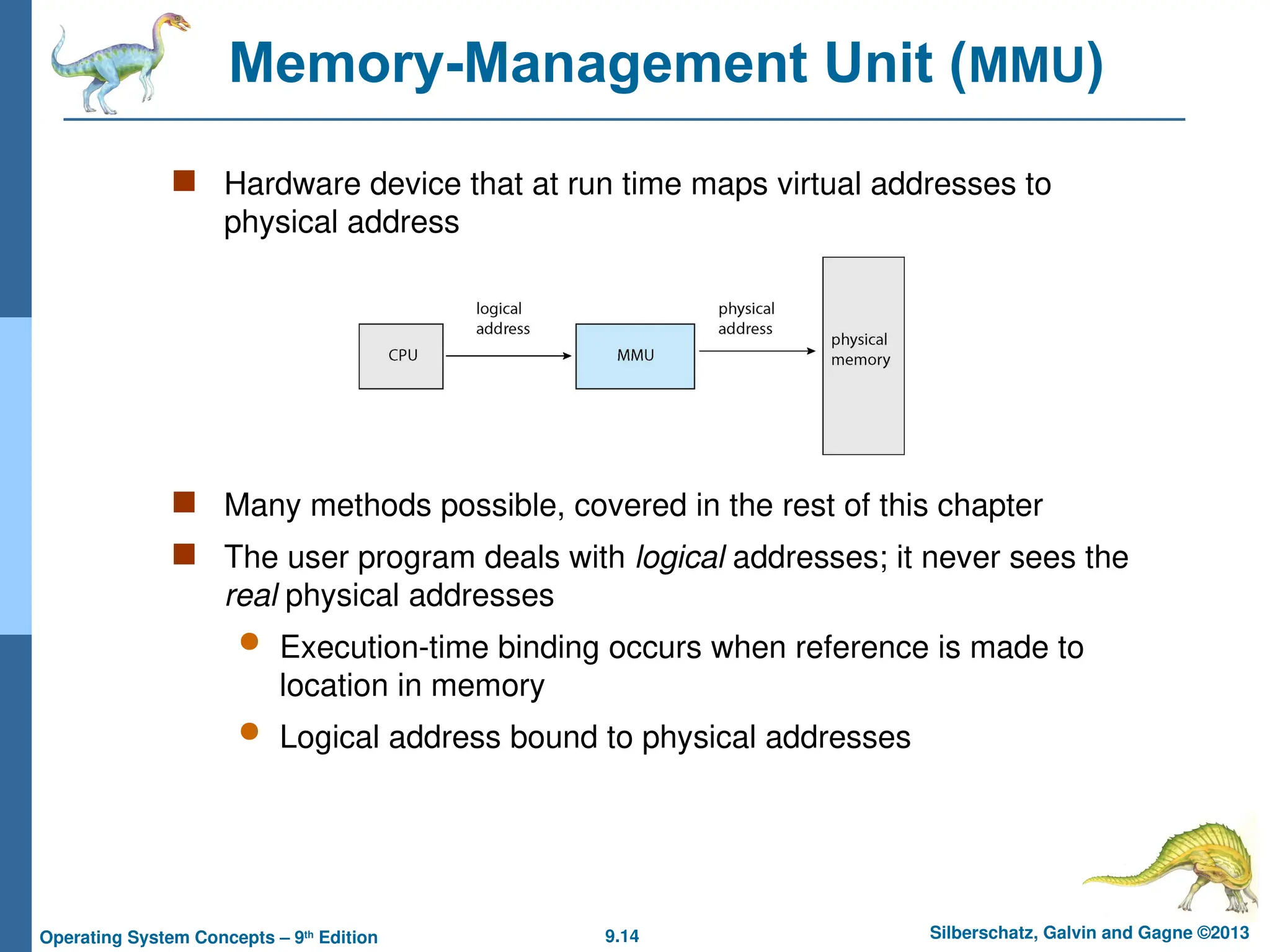 9.14 Silberschatz, Galvin and Gagne ©2013
Operating System Concepts – 9th
Edition
Memory-Management Unit (MMU)
 Hardware device that at run time maps virtual addresses to
physical address
 Many methods possible, covered in the rest of this chapter
 The user program deals with logical addresses; it never sees the
real physical addresses
 Execution-time binding occurs when reference is made to
location in memory
 Logical address bound to physical addresses
 
