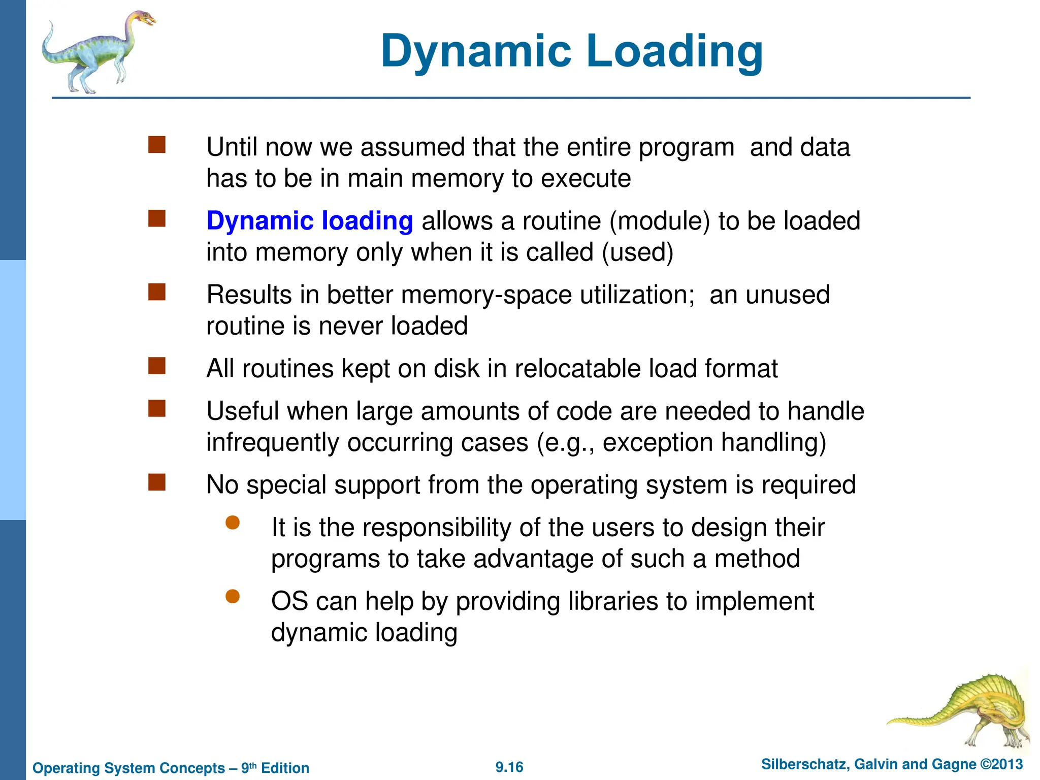 9.16 Silberschatz, Galvin and Gagne ©2013
Operating System Concepts – 9th
Edition
Dynamic Loading
 Until now we assumed that the entire program and data
has to be in main memory to execute
 Dynamic loading allows a routine (module) to be loaded
into memory only when it is called (used)
 Results in better memory-space utilization; an unused
routine is never loaded
 All routines kept on disk in relocatable load format
 Useful when large amounts of code are needed to handle
infrequently occurring cases (e.g., exception handling)
 No special support from the operating system is required
 It is the responsibility of the users to design their
programs to take advantage of such a method
 OS can help by providing libraries to implement
dynamic loading
 