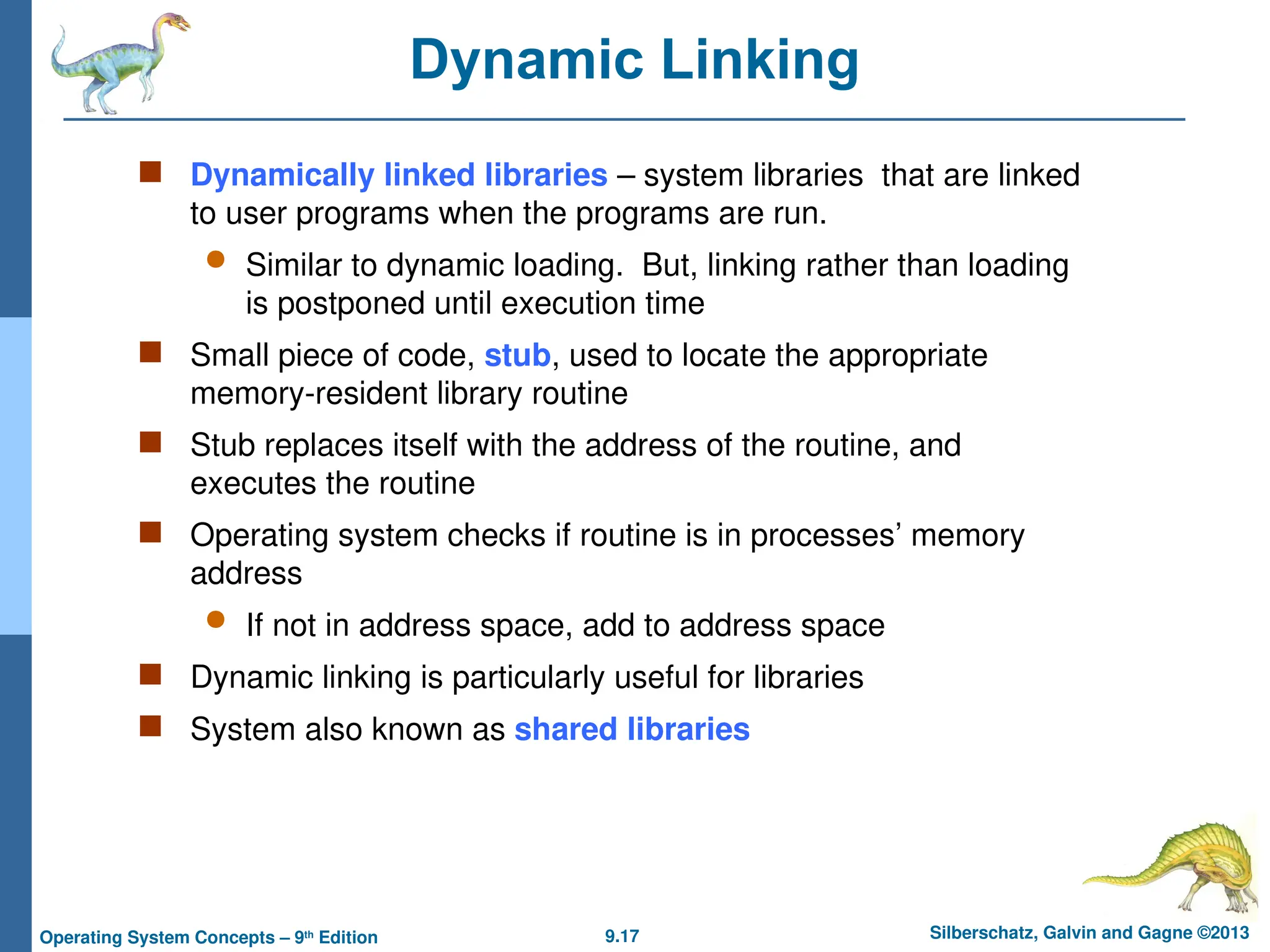 9.17 Silberschatz, Galvin and Gagne ©2013
Operating System Concepts – 9th
Edition
Dynamic Linking
 Dynamically linked libraries – system libraries that are linked
to user programs when the programs are run.
 Similar to dynamic loading. But, linking rather than loading
is postponed until execution time
 Small piece of code, stub, used to locate the appropriate
memory-resident library routine
 Stub replaces itself with the address of the routine, and
executes the routine
 Operating system checks if routine is in processes’ memory
address
 If not in address space, add to address space
 Dynamic linking is particularly useful for libraries
 System also known as shared libraries
 