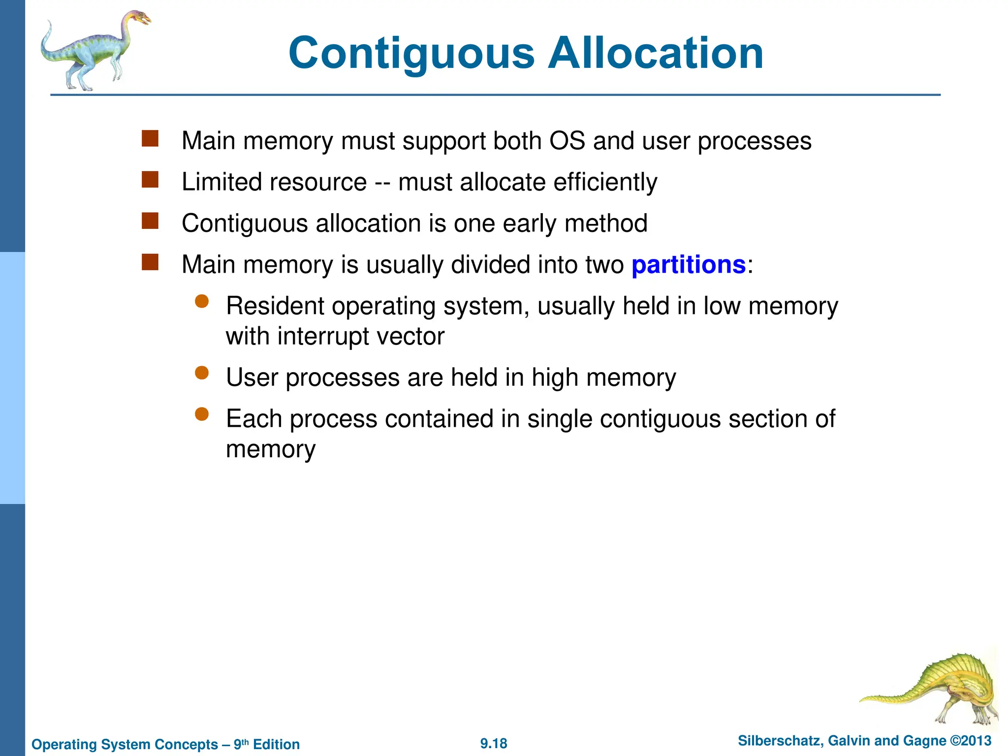 9.18 Silberschatz, Galvin and Gagne ©2013
Operating System Concepts – 9th
Edition
Contiguous Allocation
 Main memory must support both OS and user processes
 Limited resource -- must allocate efficiently
 Contiguous allocation is one early method
 Main memory is usually divided into two partitions:
 Resident operating system, usually held in low memory
with interrupt vector
 User processes are held in high memory
 Each process contained in single contiguous section of
memory
 