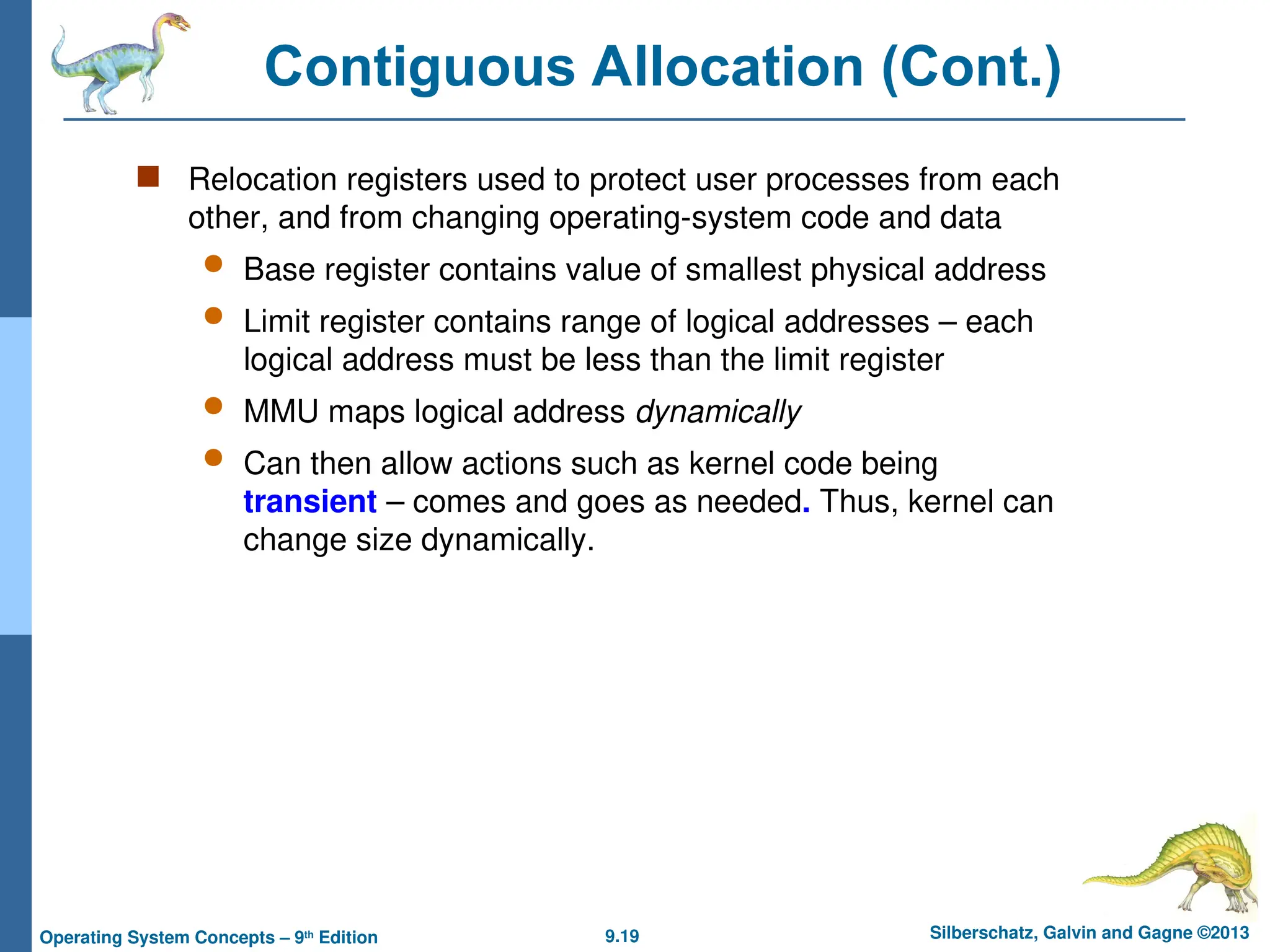 9.19 Silberschatz, Galvin and Gagne ©2013
Operating System Concepts – 9th
Edition
Contiguous Allocation (Cont.)
 Relocation registers used to protect user processes from each
other, and from changing operating-system code and data
 Base register contains value of smallest physical address
 Limit register contains range of logical addresses – each
logical address must be less than the limit register
 MMU maps logical address dynamically
 Can then allow actions such as kernel code being
transient – comes and goes as needed. Thus, kernel can
change size dynamically.
 