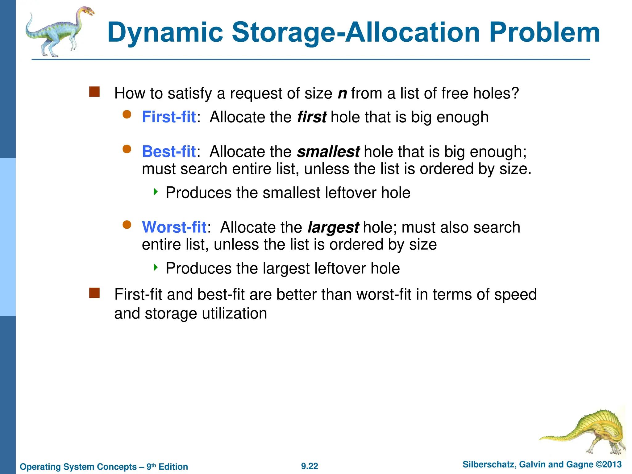 9.22 Silberschatz, Galvin and Gagne ©2013
Operating System Concepts – 9th
Edition
Dynamic Storage-Allocation Problem
 How to satisfy a request of size n from a list of free holes?
 First-fit: Allocate the first hole that is big enough
 Best-fit: Allocate the smallest hole that is big enough;
must search entire list, unless the list is ordered by size.
 Produces the smallest leftover hole
 Worst-fit: Allocate the largest hole; must also search
entire list, unless the list is ordered by size
 Produces the largest leftover hole
 First-fit and best-fit are better than worst-fit in terms of speed
and storage utilization
 