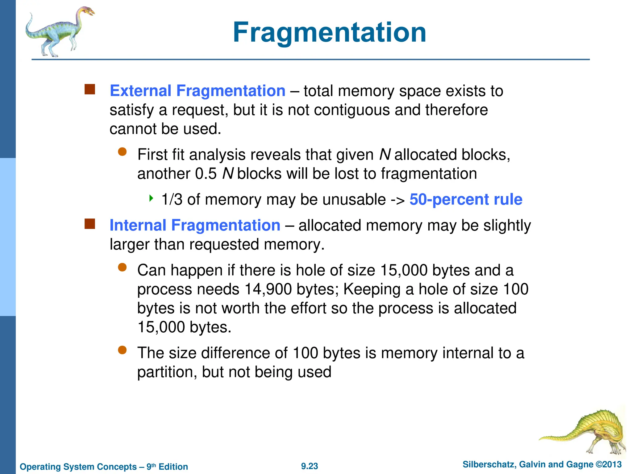 9.23 Silberschatz, Galvin and Gagne ©2013
Operating System Concepts – 9th
Edition
Fragmentation
 External Fragmentation – total memory space exists to
satisfy a request, but it is not contiguous and therefore
cannot be used.
 First fit analysis reveals that given N allocated blocks,
another 0.5 N blocks will be lost to fragmentation
 1/3 of memory may be unusable -> 50-percent rule
 Internal Fragmentation – allocated memory may be slightly
larger than requested memory.
 Can happen if there is hole of size 15,000 bytes and a
process needs 14,900 bytes; Keeping a hole of size 100
bytes is not worth the effort so the process is allocated
15,000 bytes.
 The size difference of 100 bytes is memory internal to a
partition, but not being used
 