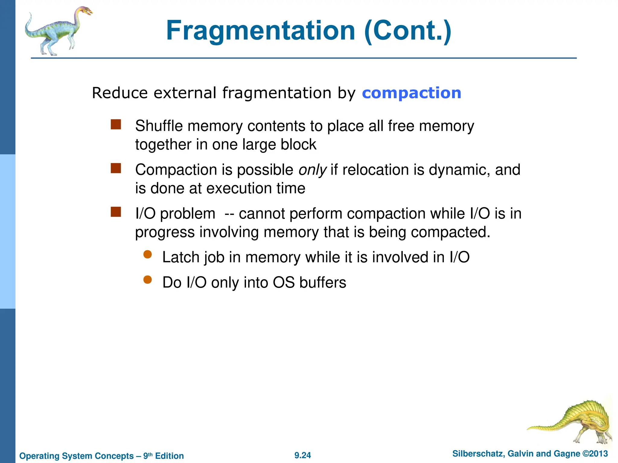 9.24 Silberschatz, Galvin and Gagne ©2013
Operating System Concepts – 9th
Edition
Fragmentation (Cont.)
 Shuffle memory contents to place all free memory
together in one large block
 Compaction is possible only if relocation is dynamic, and
is done at execution time
 I/O problem -- cannot perform compaction while I/O is in
progress involving memory that is being compacted.
 Latch job in memory while it is involved in I/O
 Do I/O only into OS buffers
Reduce external fragmentation by compaction
 