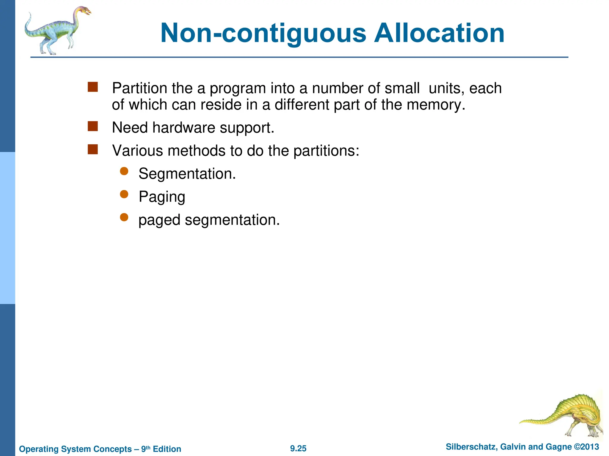 9.25 Silberschatz, Galvin and Gagne ©2013
Operating System Concepts – 9th
Edition
Non-contiguous Allocation
 Partition the a program into a number of small units, each
of which can reside in a different part of the memory.
 Need hardware support.
 Various methods to do the partitions:
 Segmentation.
 Paging
 paged segmentation.
 
