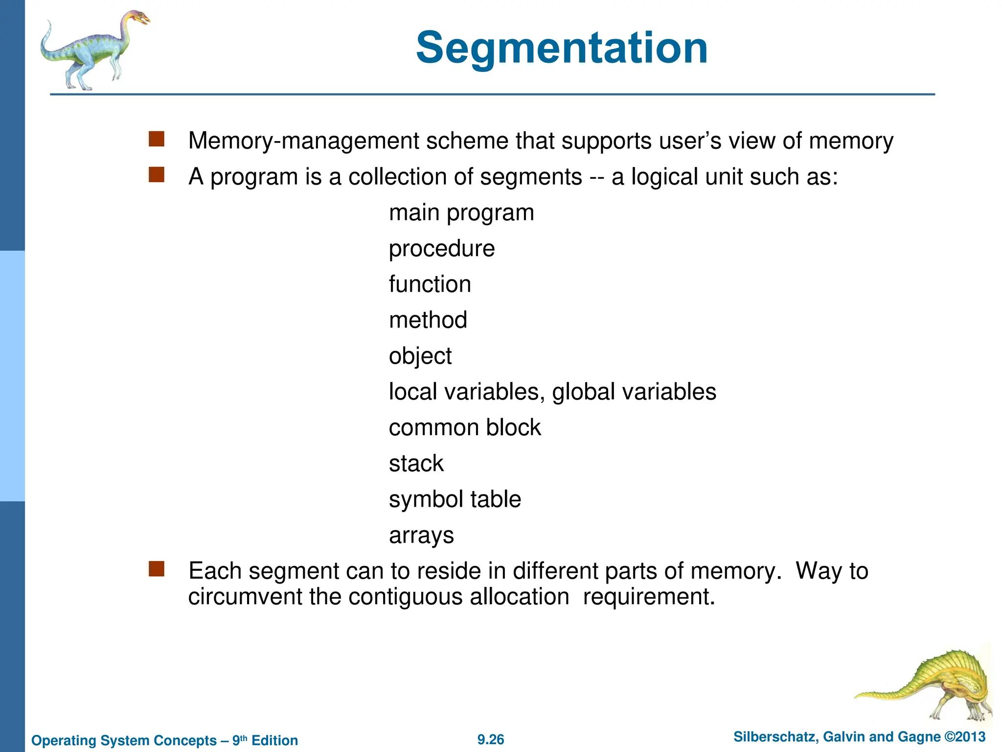 9.26 Silberschatz, Galvin and Gagne ©2013
Operating System Concepts – 9th
Edition
Segmentation
 Memory-management scheme that supports user’s view of memory
 A program is a collection of segments -- a logical unit such as:
main program
procedure
function
method
object
local variables, global variables
common block
stack
symbol table
arrays
 Each segment can to reside in different parts of memory. Way to
circumvent the contiguous allocation requirement.
 