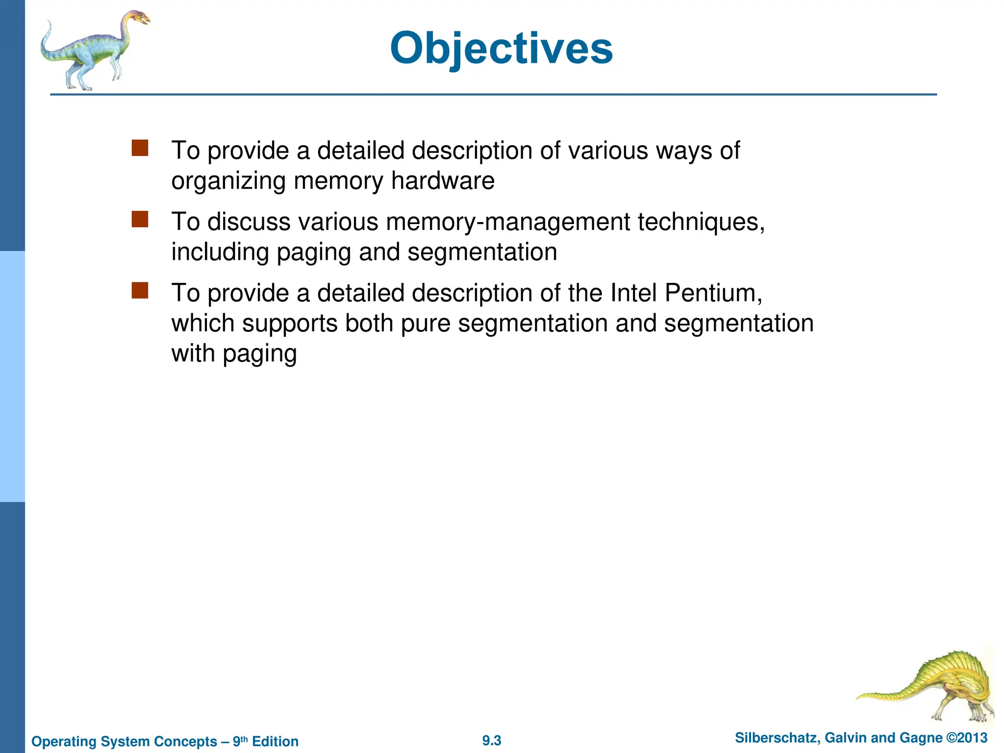 9.3 Silberschatz, Galvin and Gagne ©2013
Operating System Concepts – 9th
Edition
Objectives
 To provide a detailed description of various ways of
organizing memory hardware
 To discuss various memory-management techniques,
including paging and segmentation
 To provide a detailed description of the Intel Pentium,
which supports both pure segmentation and segmentation
with paging
 