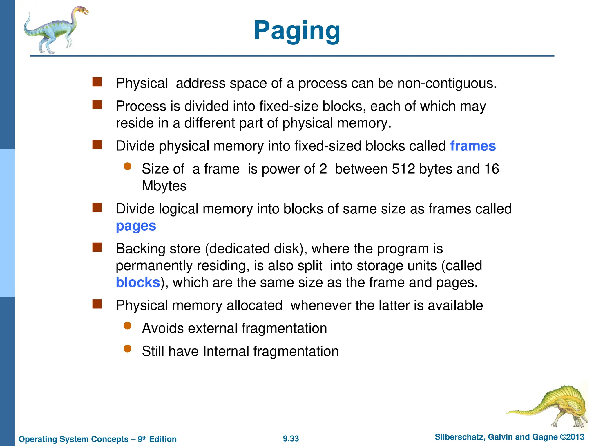 9.33 Silberschatz, Galvin and Gagne ©2013
Operating System Concepts – 9th
Edition
Paging
 Physical address space of a process can be non-contiguous.
 Process is divided into fixed-size blocks, each of which may
reside in a different part of physical memory.
 Divide physical memory into fixed-sized blocks called frames
 Size of a frame is power of 2 between 512 bytes and 16
Mbytes
 Divide logical memory into blocks of same size as frames called
pages
 Backing store (dedicated disk), where the program is
permanently residing, is also split into storage units (called
blocks), which are the same size as the frame and pages.
 Physical memory allocated whenever the latter is available
 Avoids external fragmentation
 Still have Internal fragmentation
 