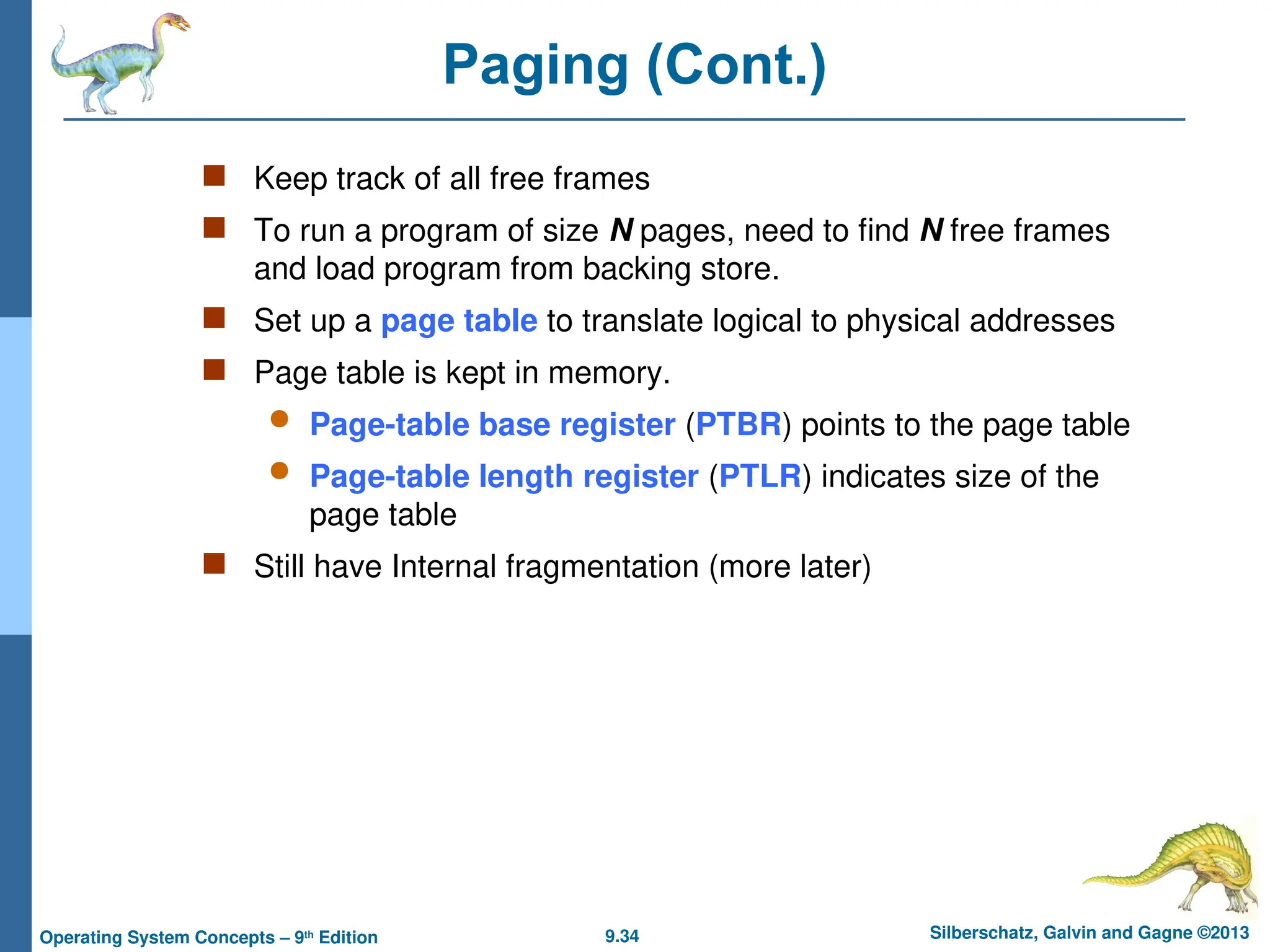 9.34 Silberschatz, Galvin and Gagne ©2013
Operating System Concepts – 9th
Edition
Paging (Cont.)
 Keep track of all free frames
 To run a program of size N pages, need to find N free frames
and load program from backing store.
 Set up a page table to translate logical to physical addresses
 Page table is kept in memory.
 Page-table base register (PTBR) points to the page table
 Page-table length register (PTLR) indicates size of the
page table
 Still have Internal fragmentation (more later)
 