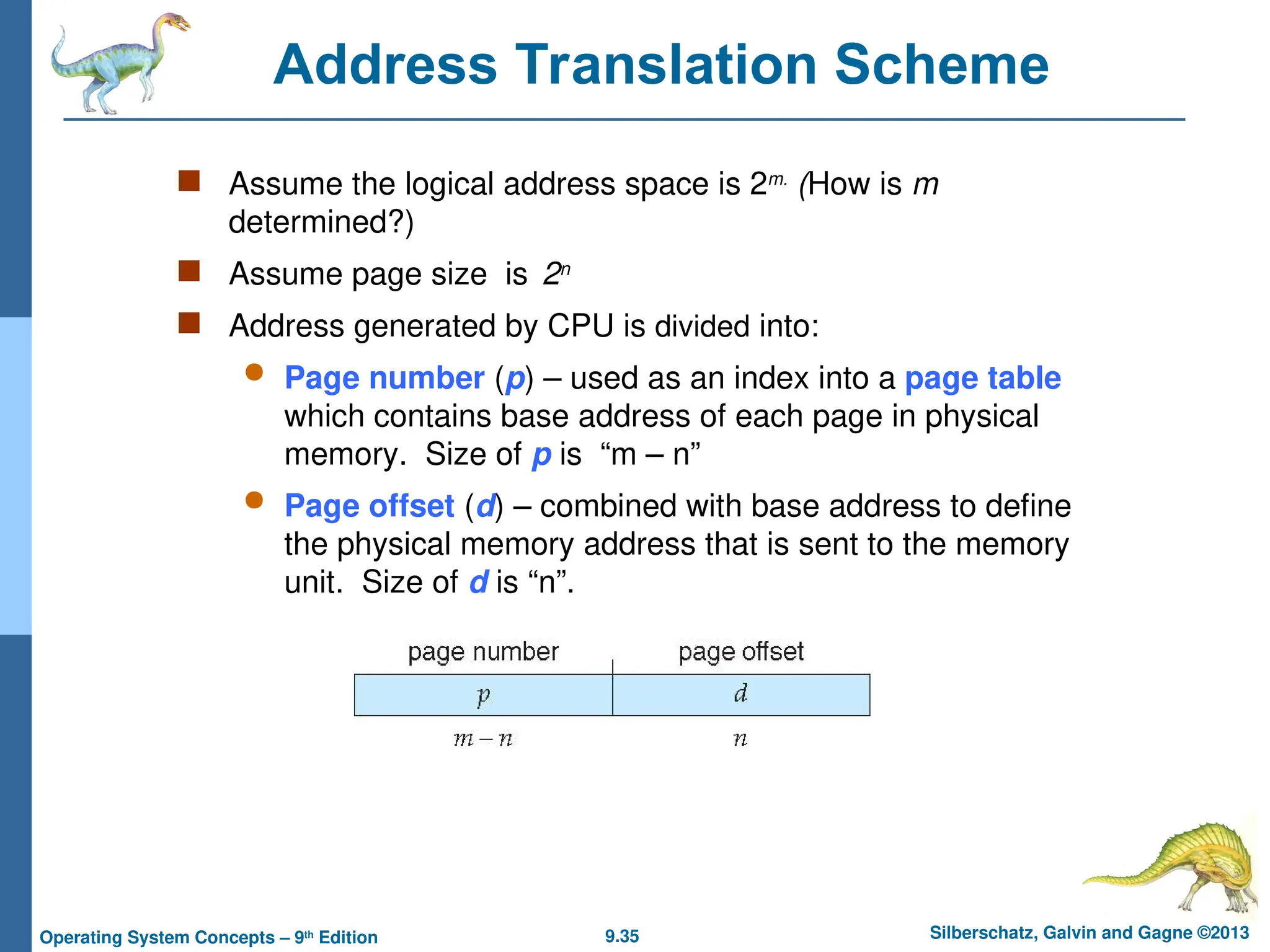 9.35 Silberschatz, Galvin and Gagne ©2013
Operating System Concepts – 9th
Edition
Address Translation Scheme
 Assume the logical address space is 2m.
(How is m
determined?)
 Assume page size is 2n
 Address generated by CPU is divided into:
 Page number (p) – used as an index into a page table
which contains base address of each page in physical
memory. Size of p is “m – n”
 Page offset (d) – combined with base address to define
the physical memory address that is sent to the memory
unit. Size of d is “n”.
 