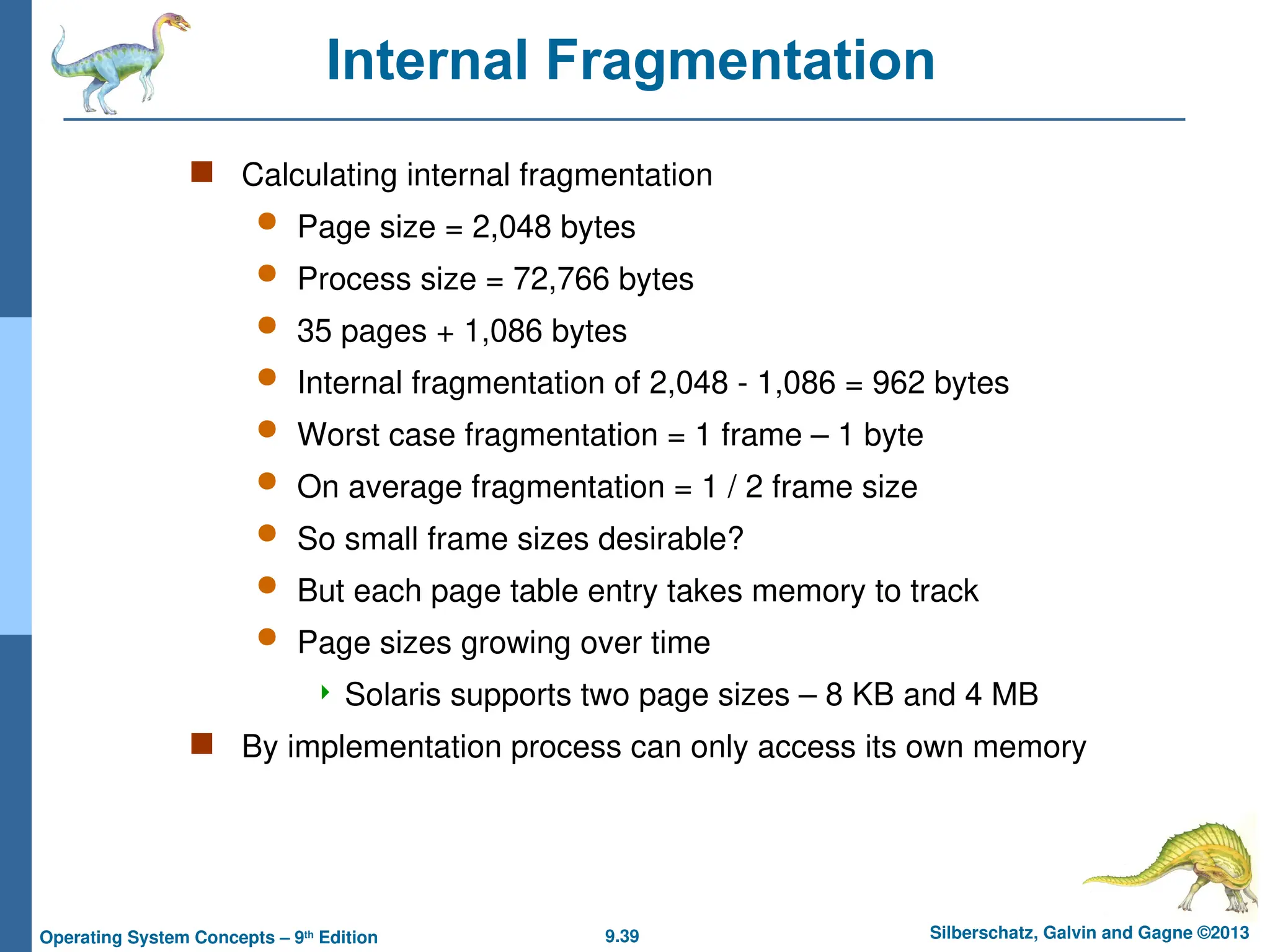 9.39 Silberschatz, Galvin and Gagne ©2013
Operating System Concepts – 9th
Edition
Internal Fragmentation
 Calculating internal fragmentation
 Page size = 2,048 bytes
 Process size = 72,766 bytes
 35 pages + 1,086 bytes
 Internal fragmentation of 2,048 - 1,086 = 962 bytes
 Worst case fragmentation = 1 frame – 1 byte
 On average fragmentation = 1 / 2 frame size
 So small frame sizes desirable?
 But each page table entry takes memory to track
 Page sizes growing over time
 Solaris supports two page sizes – 8 KB and 4 MB
 By implementation process can only access its own memory
 