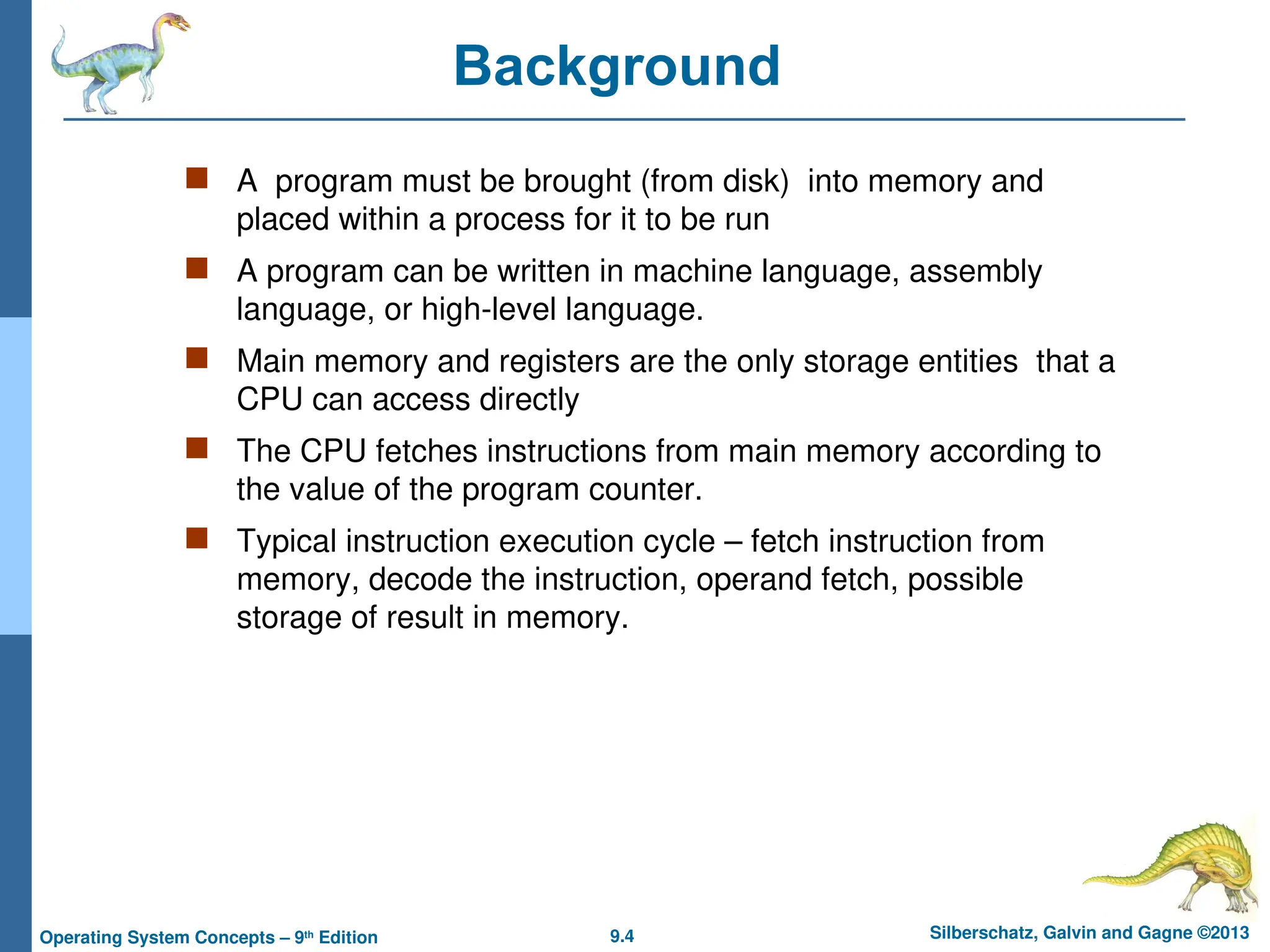 9.4 Silberschatz, Galvin and Gagne ©2013
Operating System Concepts – 9th
Edition
Background
 A program must be brought (from disk) into memory and
placed within a process for it to be run
 A program can be written in machine language, assembly
language, or high-level language.
 Main memory and registers are the only storage entities that a
CPU can access directly
 The CPU fetches instructions from main memory according to
the value of the program counter.
 Typical instruction execution cycle – fetch instruction from
memory, decode the instruction, operand fetch, possible
storage of result in memory.
 