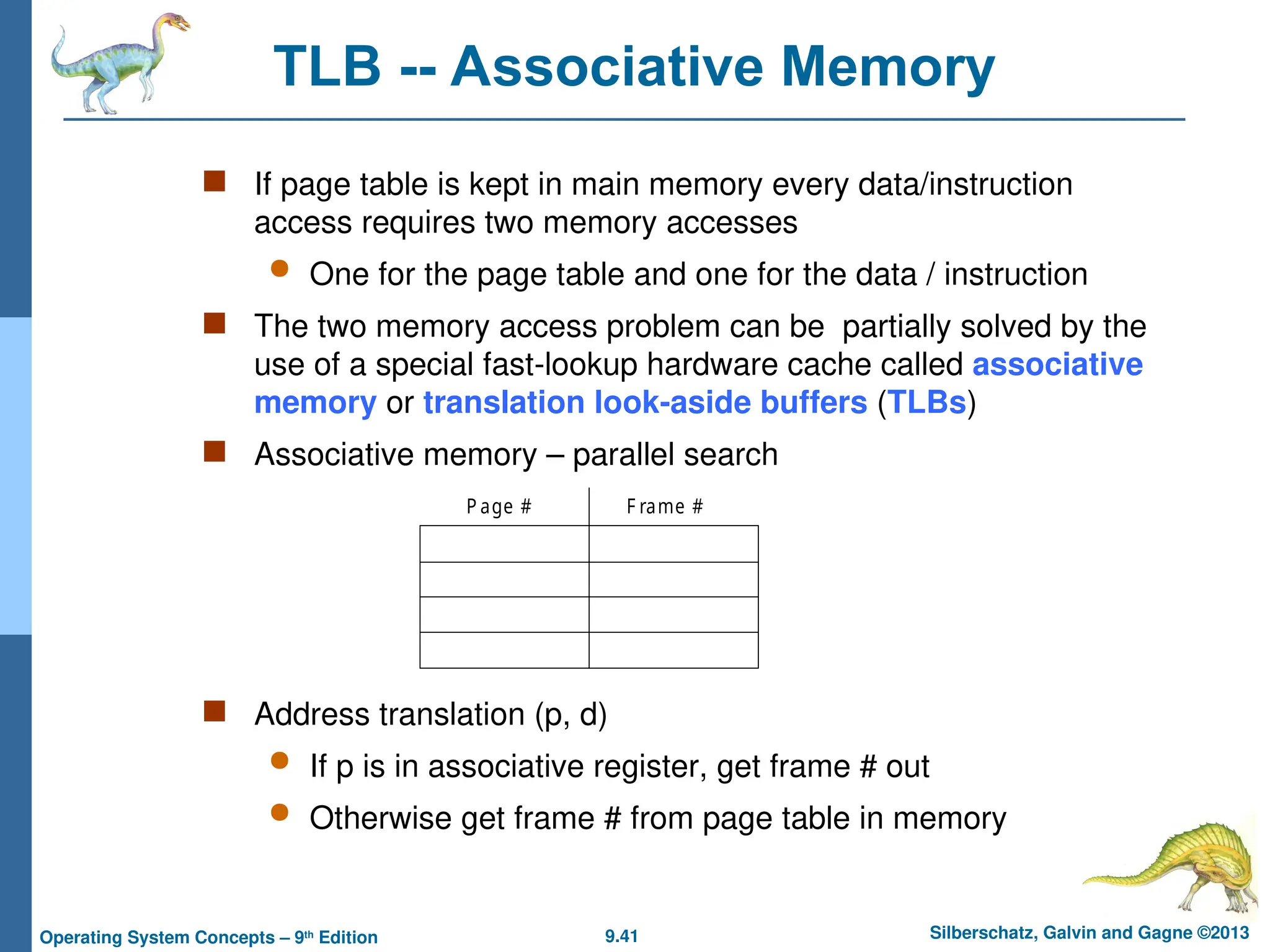 9.41 Silberschatz, Galvin and Gagne ©2013
Operating System Concepts – 9th
Edition
TLB -- Associative Memory
 If page table is kept in main memory every data/instruction
access requires two memory accesses
 One for the page table and one for the data / instruction
 The two memory access problem can be partially solved by the
use of a special fast-lookup hardware cache called associative
memory or translation look-aside buffers (TLBs)
 Associative memory – parallel search
 Address translation (p, d)
 If p is in associative register, get frame # out
 Otherwise get frame # from page table in memory
P age # F rame #
 