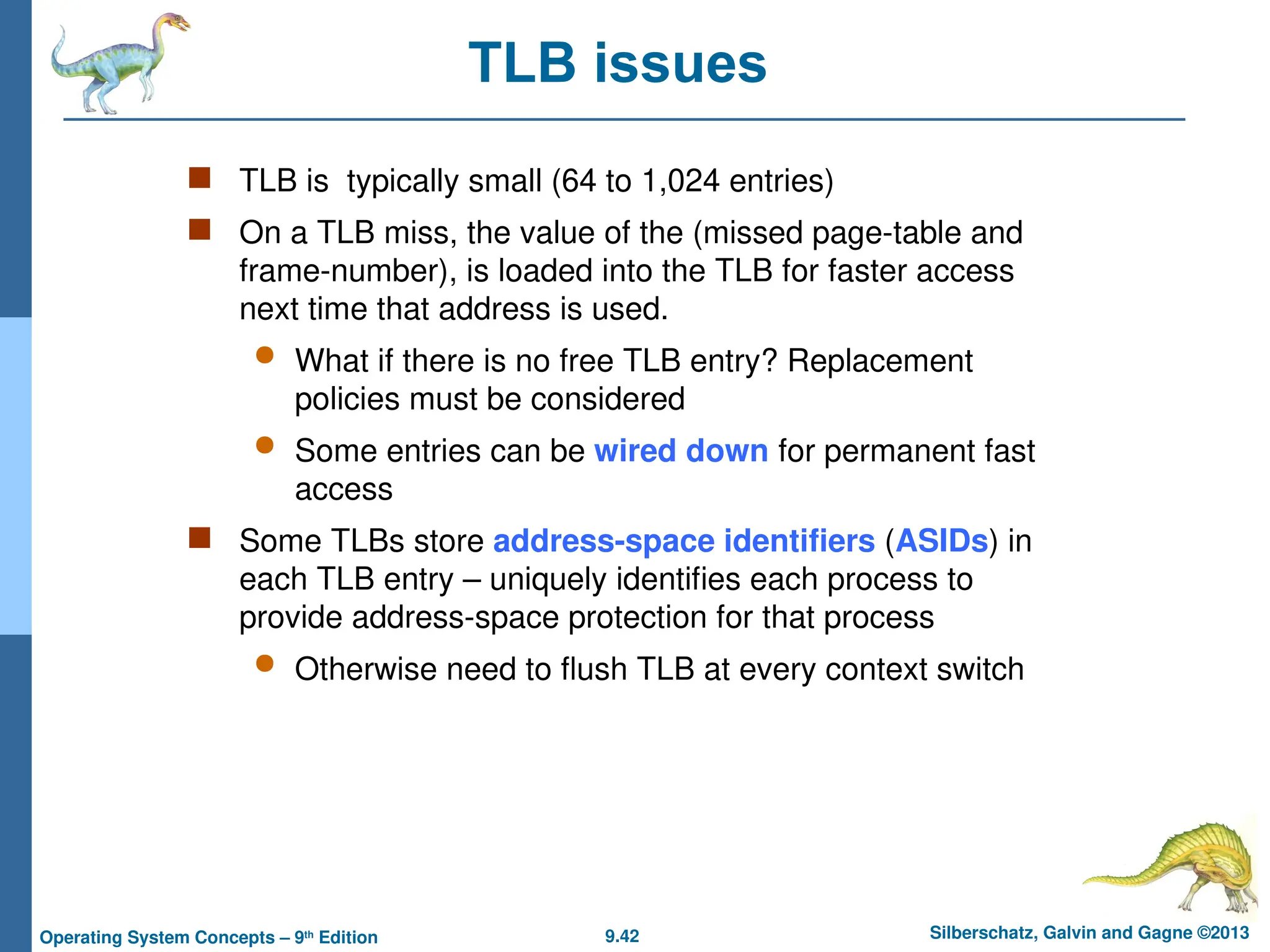 9.42 Silberschatz, Galvin and Gagne ©2013
Operating System Concepts – 9th
Edition
TLB issues
 TLB is typically small (64 to 1,024 entries)
 On a TLB miss, the value of the (missed page-table and
frame-number), is loaded into the TLB for faster access
next time that address is used.
 What if there is no free TLB entry? Replacement
policies must be considered
 Some entries can be wired down for permanent fast
access
 Some TLBs store address-space identifiers (ASIDs) in
each TLB entry – uniquely identifies each process to
provide address-space protection for that process
 Otherwise need to flush TLB at every context switch
 