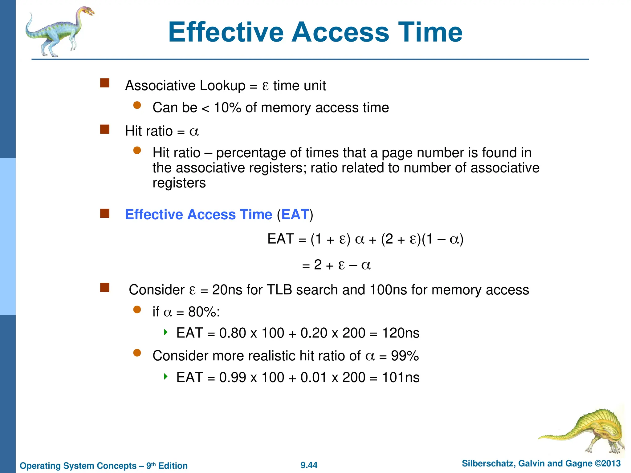 9.44 Silberschatz, Galvin and Gagne ©2013
Operating System Concepts – 9th
Edition
Effective Access Time
 Associative Lookup =  time unit
 Can be < 10% of memory access time
 Hit ratio = 
 Hit ratio – percentage of times that a page number is found in
the associative registers; ratio related to number of associative
registers
 Effective Access Time (EAT)
EAT = (1 + )  + (2 + )(1 – )
= 2 +  – 
 Consider  = 20ns for TLB search and 100ns for memory access
 if  = 80%:
 EAT = 0.80 x 100 + 0.20 x 200 = 120ns
 Consider more realistic hit ratio of  = 99%
 EAT = 0.99 x 100 + 0.01 x 200 = 101ns
 