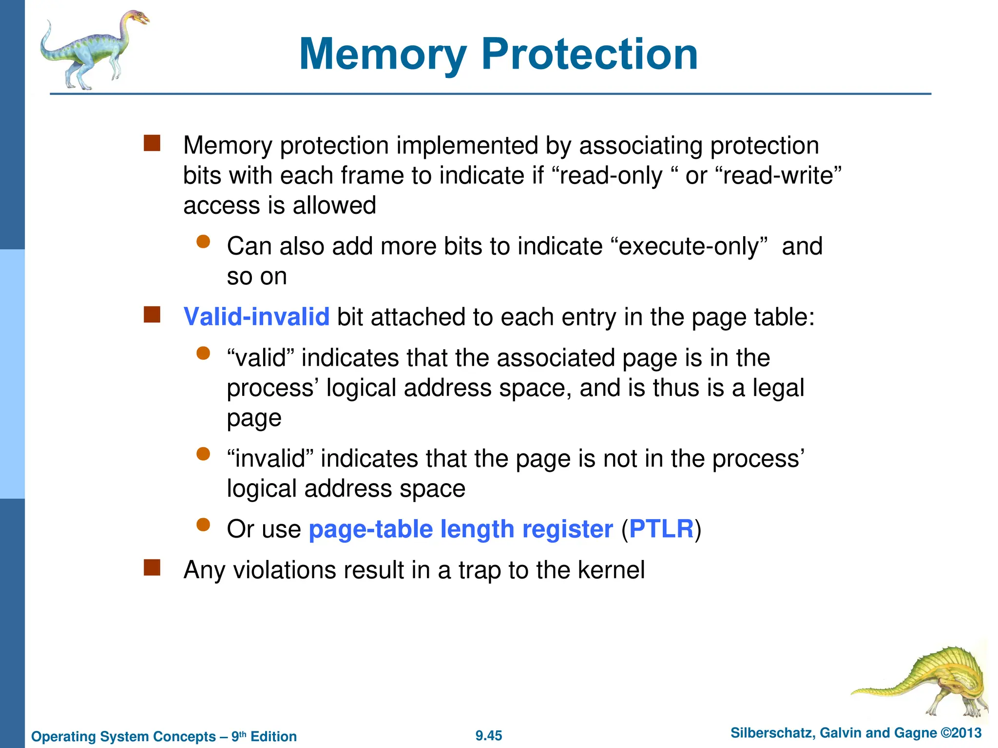 9.45 Silberschatz, Galvin and Gagne ©2013
Operating System Concepts – 9th
Edition
Memory Protection
 Memory protection implemented by associating protection
bits with each frame to indicate if “read-only “ or “read-write”
access is allowed
 Can also add more bits to indicate “execute-only” and
so on
 Valid-invalid bit attached to each entry in the page table:
 “valid” indicates that the associated page is in the
process’ logical address space, and is thus is a legal
page
 “invalid” indicates that the page is not in the process’
logical address space
 Or use page-table length register (PTLR)
 Any violations result in a trap to the kernel
 