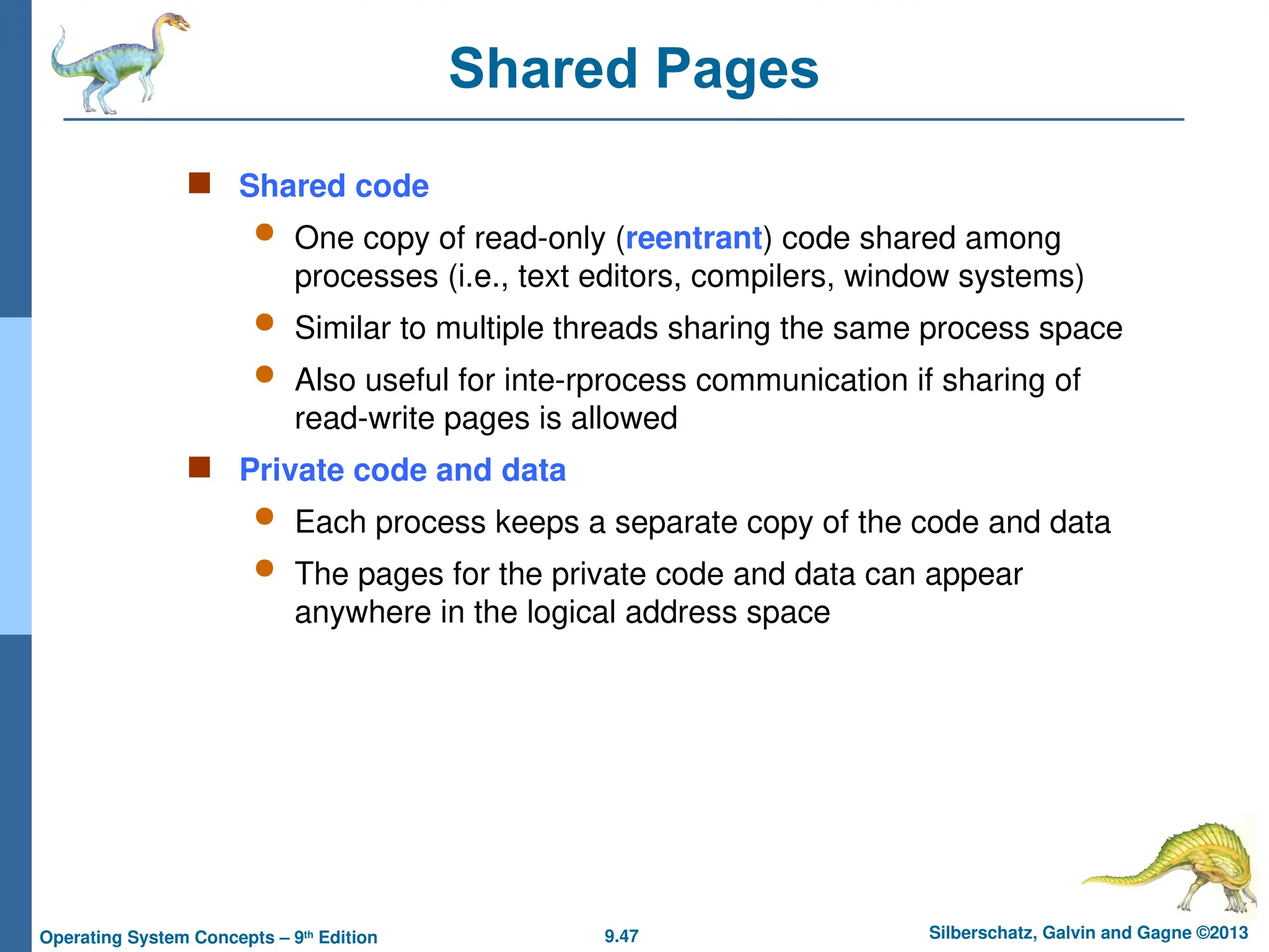 9.47 Silberschatz, Galvin and Gagne ©2013
Operating System Concepts – 9th
Edition
Shared Pages
 Shared code
 One copy of read-only (reentrant) code shared among
processes (i.e., text editors, compilers, window systems)
 Similar to multiple threads sharing the same process space
 Also useful for inte-rprocess communication if sharing of
read-write pages is allowed
 Private code and data
 Each process keeps a separate copy of the code and data
 The pages for the private code and data can appear
anywhere in the logical address space
 
