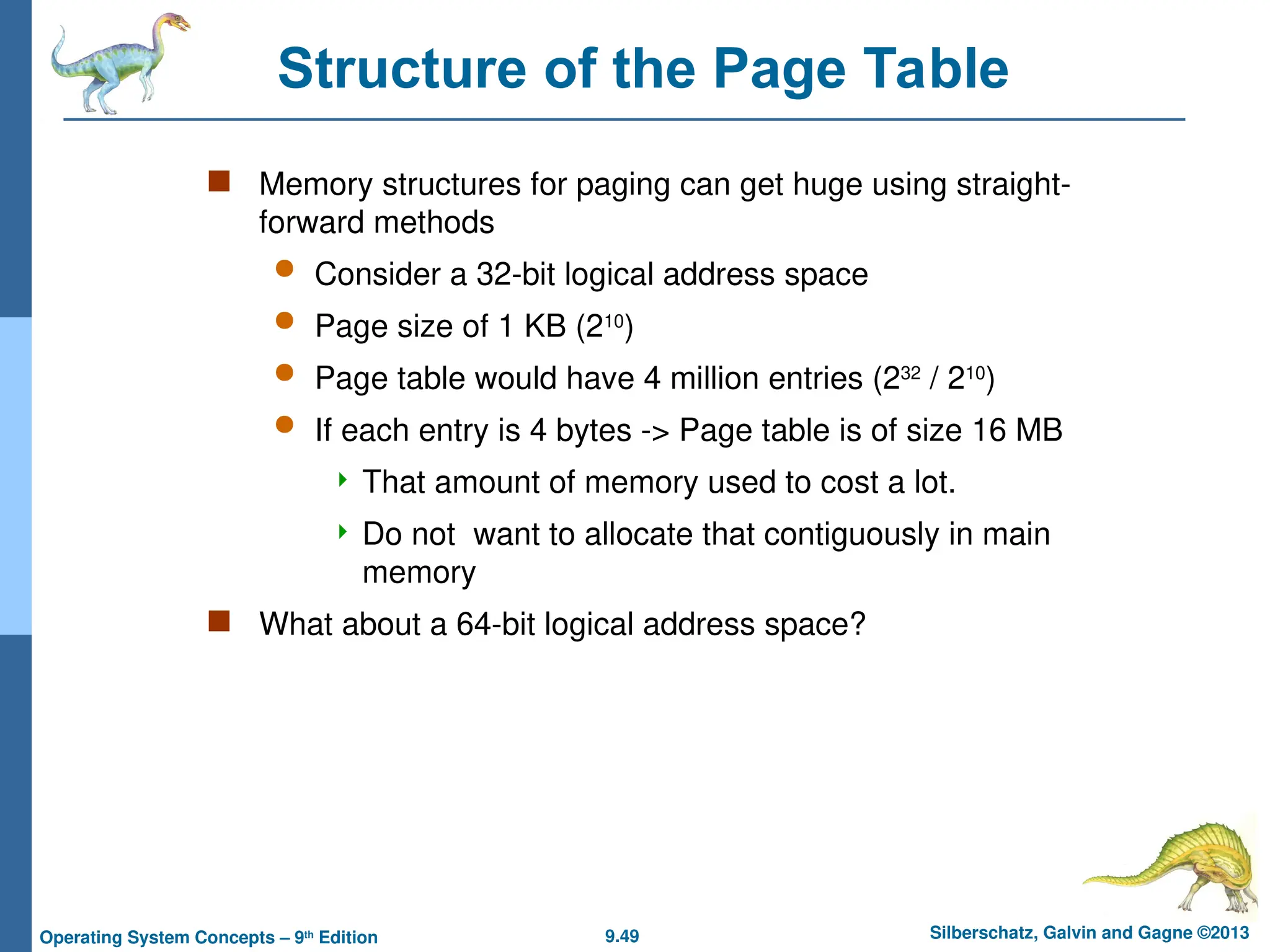9.49 Silberschatz, Galvin and Gagne ©2013
Operating System Concepts – 9th
Edition
Structure of the Page Table
 Memory structures for paging can get huge using straight-
forward methods
 Consider a 32-bit logical address space
 Page size of 1 KB (210
)
 Page table would have 4 million entries (232
/ 210
)
 If each entry is 4 bytes -> Page table is of size 16 MB
 That amount of memory used to cost a lot.
 Do not want to allocate that contiguously in main
memory
 What about a 64-bit logical address space?
 