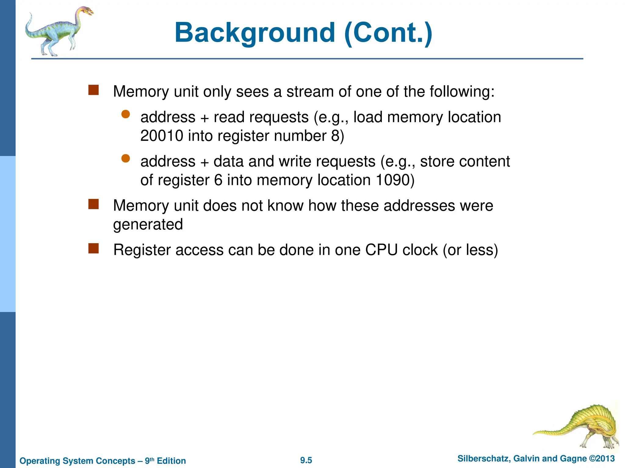 9.5 Silberschatz, Galvin and Gagne ©2013
Operating System Concepts – 9th
Edition
Background (Cont.)
 Memory unit only sees a stream of one of the following:
 address + read requests (e.g., load memory location
20010 into register number 8)
 address + data and write requests (e.g., store content
of register 6 into memory location 1090)
 Memory unit does not know how these addresses were
generated
 Register access can be done in one CPU clock (or less)
 