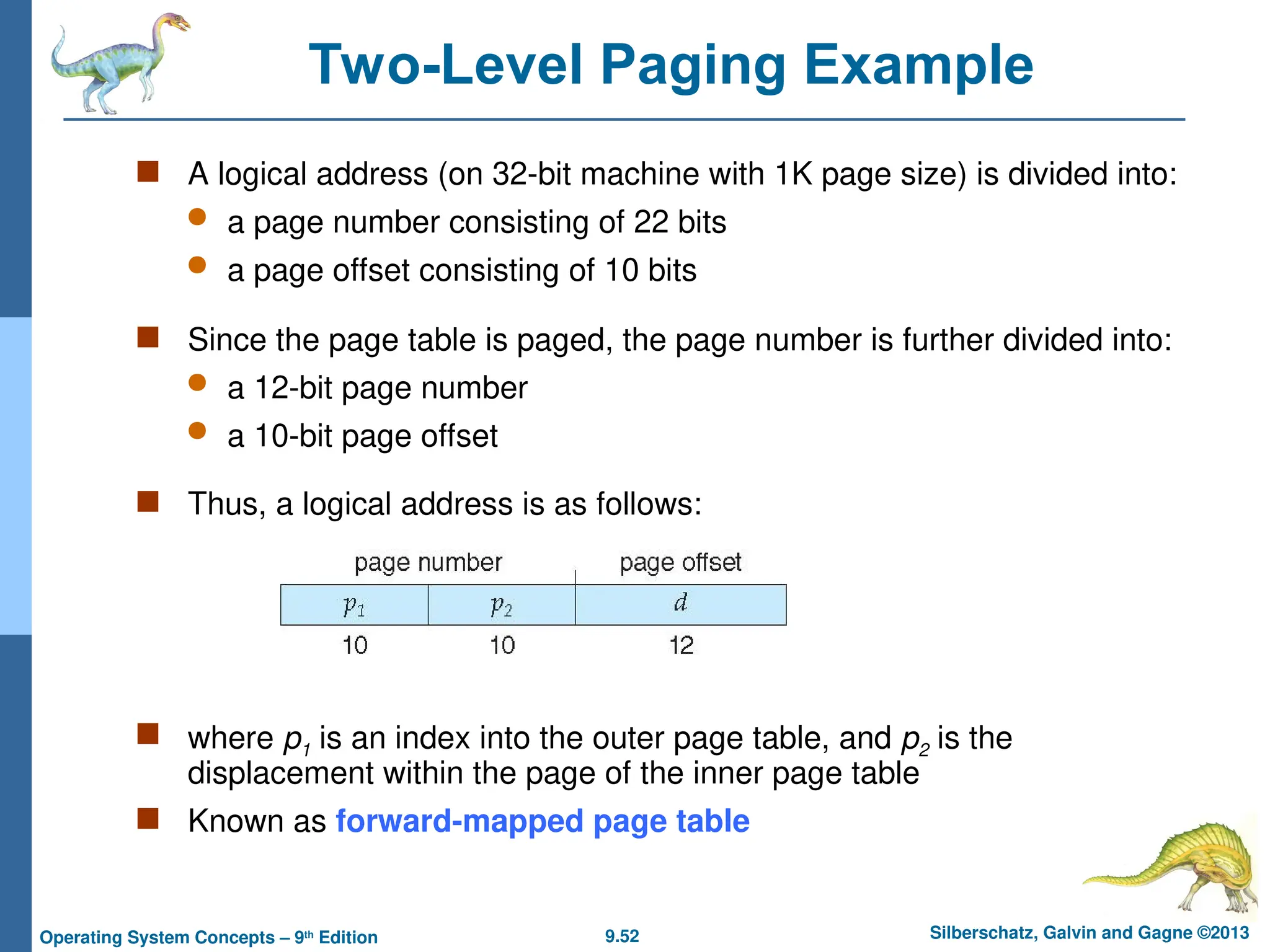 9.52 Silberschatz, Galvin and Gagne ©2013
Operating System Concepts – 9th
Edition
Two-Level Paging Example
 A logical address (on 32-bit machine with 1K page size) is divided into:
 a page number consisting of 22 bits
 a page offset consisting of 10 bits
 Since the page table is paged, the page number is further divided into:
 a 12-bit page number
 a 10-bit page offset
 Thus, a logical address is as follows:
 where p1 is an index into the outer page table, and p2 is the
displacement within the page of the inner page table
 Known as forward-mapped page table
 