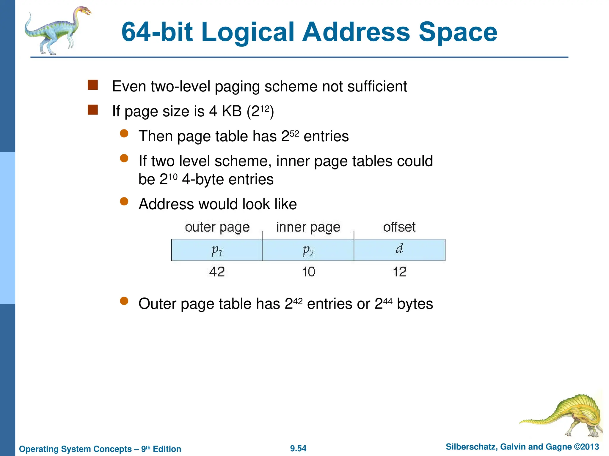 9.54 Silberschatz, Galvin and Gagne ©2013
Operating System Concepts – 9th
Edition
64-bit Logical Address Space
 Even two-level paging scheme not sufficient
 If page size is 4 KB (212
)
 Then page table has 252
entries
 If two level scheme, inner page tables could
be 210
4-byte entries
 Address would look like
 Outer page table has 242
entries or 244
bytes
 