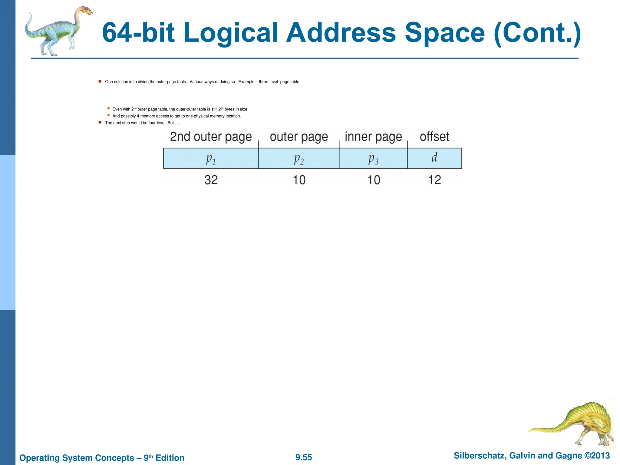 9.55 Silberschatz, Galvin and Gagne ©2013
Operating System Concepts – 9th
Edition
64-bit Logical Address Space (Cont.)
 One solution is to divide the outer page table. Various ways of doing so. Example – three-level page table
 Even with 2nd outer page table, the outer-outer table is still 234 bytes in size.
 And possibly 4 memory access to get to one physical memory location.
 The next step would be four-level. But ….
 