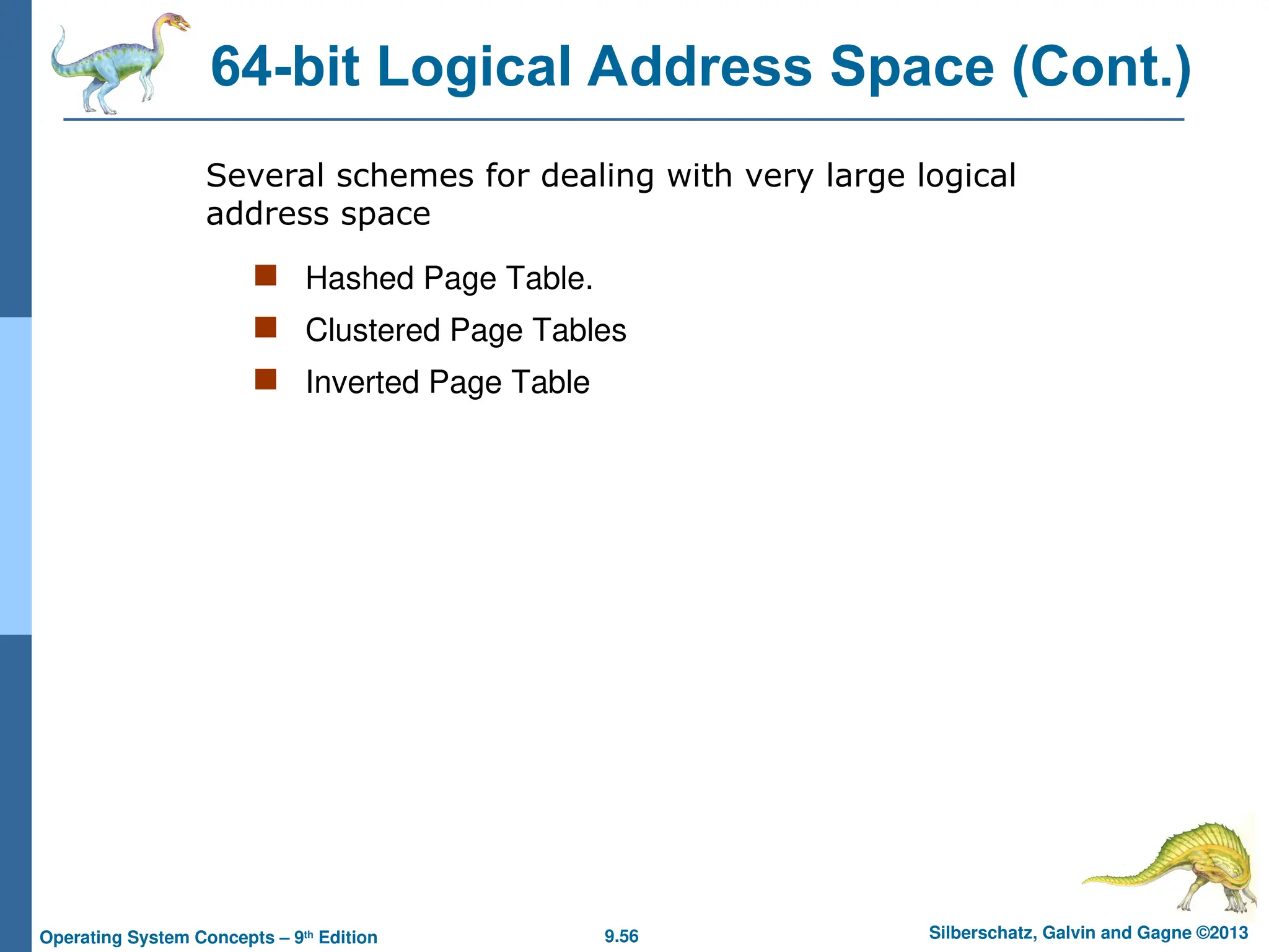 9.56 Silberschatz, Galvin and Gagne ©2013
Operating System Concepts – 9th
Edition
64-bit Logical Address Space (Cont.)
 Hashed Page Table.
 Clustered Page Tables
 Inverted Page Table
Several schemes for dealing with very large logical
address space
 