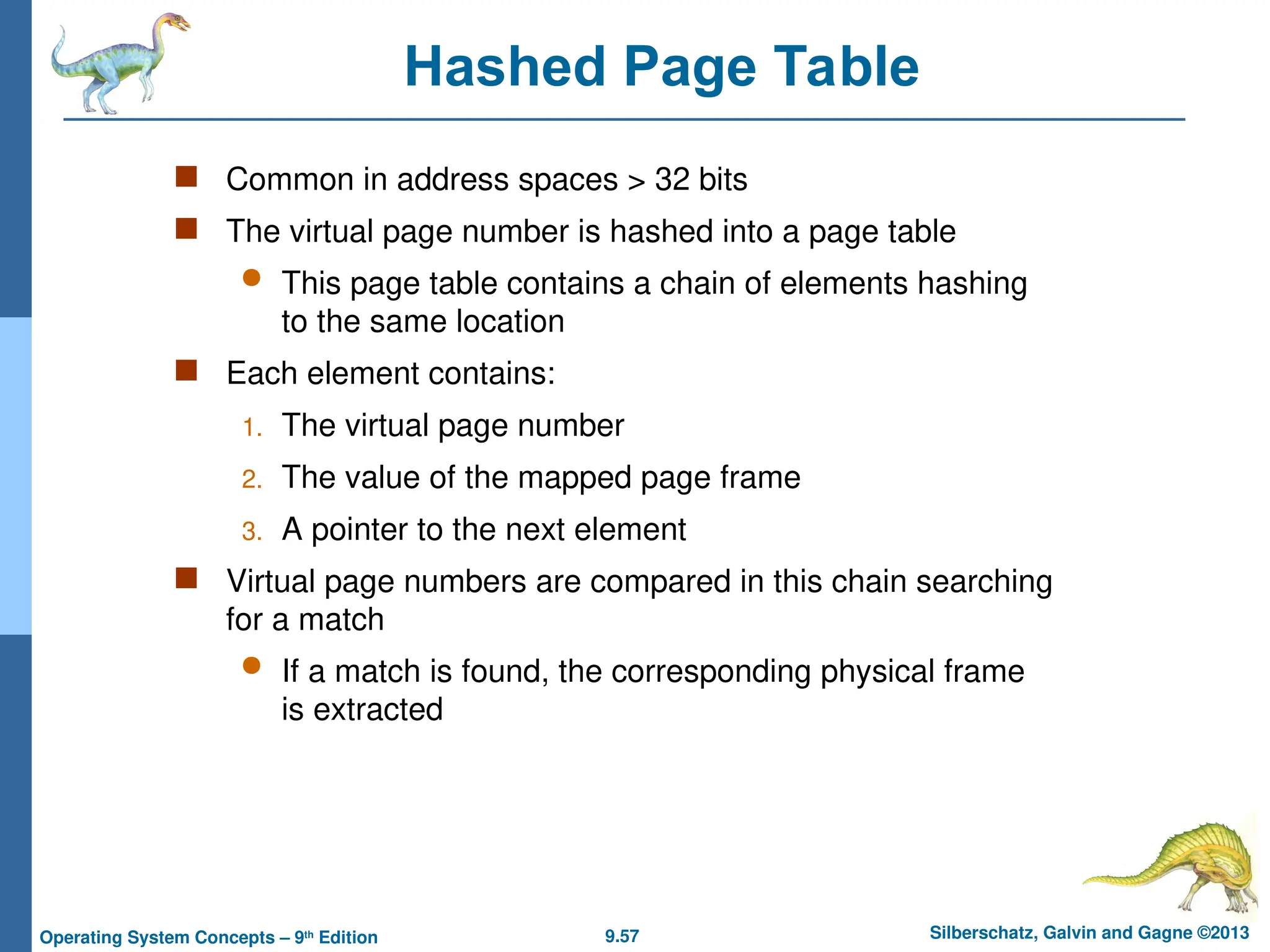 9.57 Silberschatz, Galvin and Gagne ©2013
Operating System Concepts – 9th
Edition
Hashed Page Table
 Common in address spaces > 32 bits
 The virtual page number is hashed into a page table
 This page table contains a chain of elements hashing
to the same location
 Each element contains:
1. The virtual page number
2. The value of the mapped page frame
3. A pointer to the next element
 Virtual page numbers are compared in this chain searching
for a match
 If a match is found, the corresponding physical frame
is extracted
 