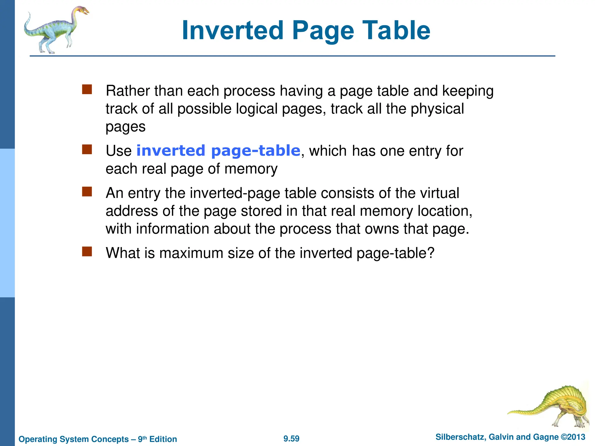 9.59 Silberschatz, Galvin and Gagne ©2013
Operating System Concepts – 9th
Edition
Inverted Page Table
 Rather than each process having a page table and keeping
track of all possible logical pages, track all the physical
pages
 Use inverted page-table, which has one entry for
each real page of memory
 An entry the inverted-page table consists of the virtual
address of the page stored in that real memory location,
with information about the process that owns that page.
 What is maximum size of the inverted page-table?
 